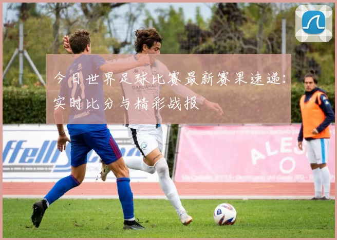 今日世界足球比赛最新赛果速递:实时比分与精彩战报