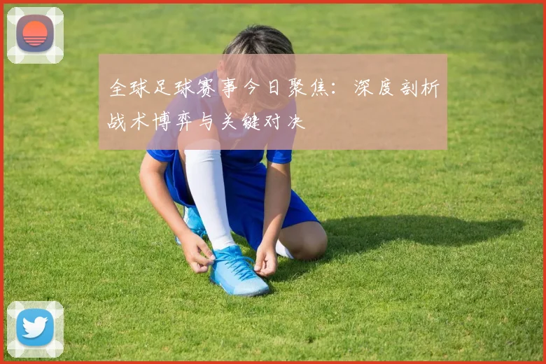 全球足球赛事今日聚焦:深度剖析战术博弈与关键对决