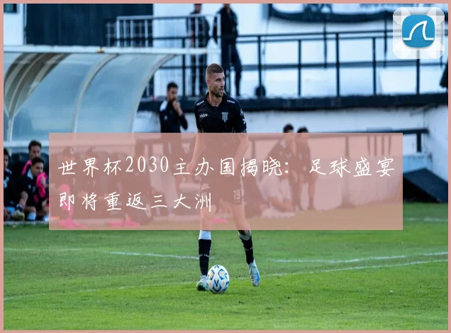 世界杯2030主办国揭晓：足球盛宴即将重返三大洲