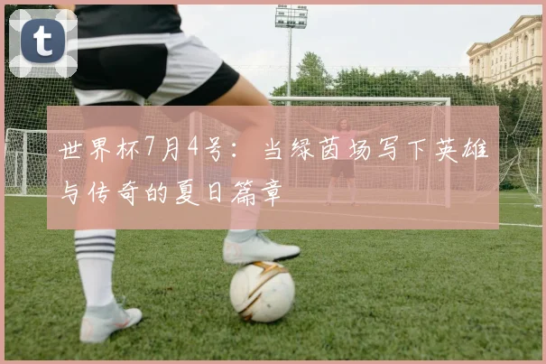 世界杯7月4号:当绿茵场写下英雄与传奇的夏日篇章