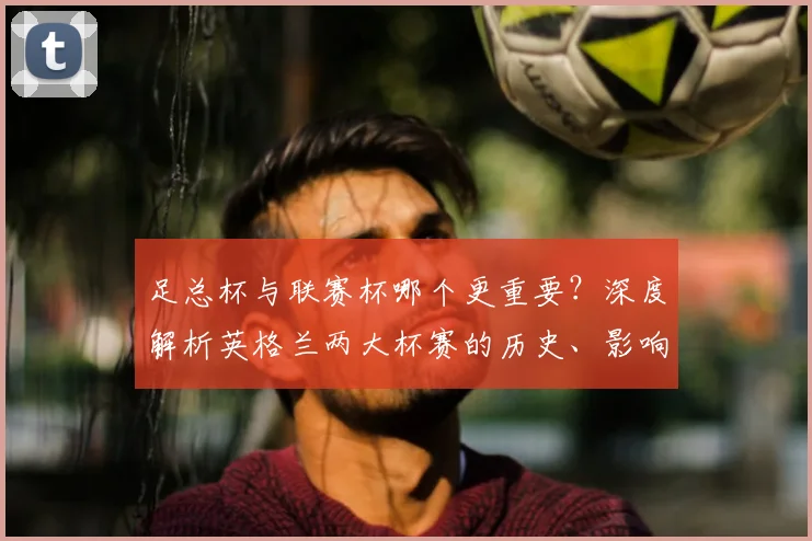 足总杯与联赛杯哪个更重要?深度解析英格兰两大杯赛的历史、影响力与战略价值