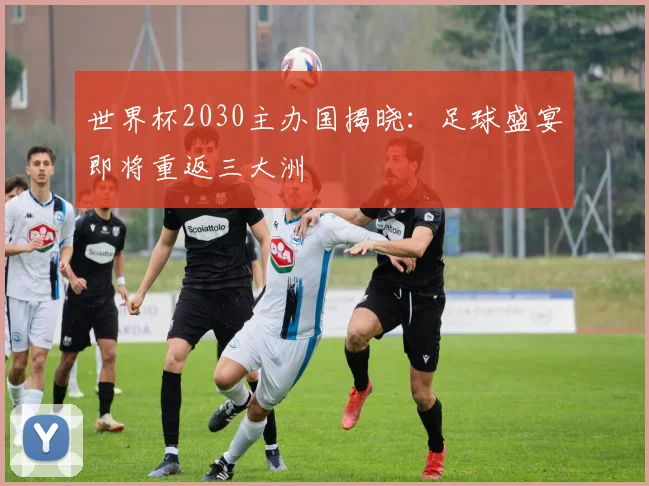 世界杯2030主办国揭晓：足球盛宴即将重返三大洲
